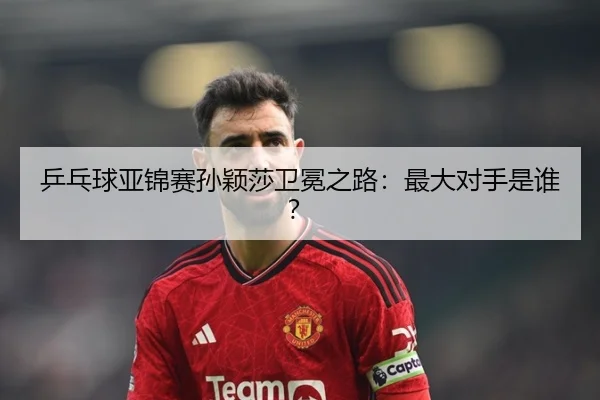 乒乓球亚锦赛孙颖莎卫冕之路:最大对手是谁?
